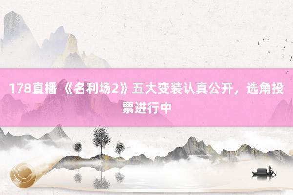 178直播 《名利场2》五大变装认真公开，选角投票进行中