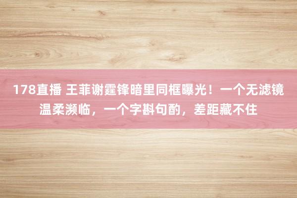 178直播 王菲谢霆锋暗里同框曝光！一个无滤镜温柔濒临，一个字斟句酌，差距藏不住