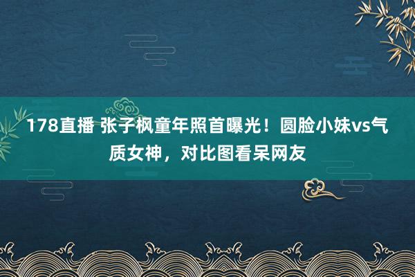 178直播 张子枫童年照首曝光！圆脸小妹vs气质女神，对比图看呆网友