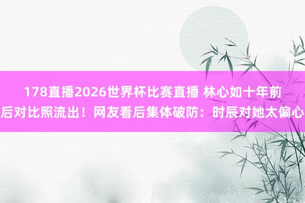 178直播2026世界杯比赛直播 林心如十年前后对比照流出！网友看后集体破防：时辰对她太偏心