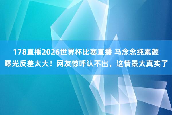 178直播2026世界杯比赛直播 马念念纯素颜曝光反差太大！网友惊呼认不出，这情景太真实了