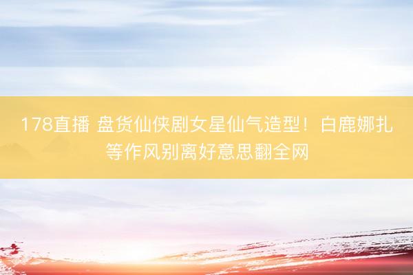 178直播 盘货仙侠剧女星仙气造型！白鹿娜扎等作风别离好意思翻全网