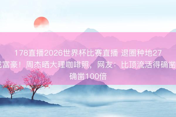 178直播2026世界杯比赛直播 退圈种地27年反成富豪！周杰晒大理咖啡照，网友：比顶流活得确凿100倍