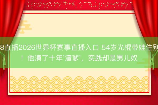 178直播2026世界杯赛事直播入口 54岁光棍带娃住别墅！他演了十年'渣爹'，实践却是男儿奴