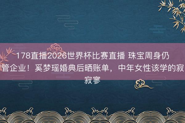 178直播2026世界杯比赛直播 珠宝周身仍掌管企业！奚梦瑶婚典后晒账单，中年女性该学的寂寥