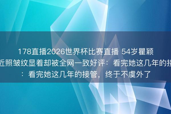 178直播2026世界杯比赛直播 54岁瞿颖假寓清迈当继母，近照皱纹显着却被全网一致好评：看完她这几年的接管，终于不虞外了