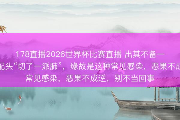 178直播2026世界杯比赛直播 出其不备一场病！著名演员配头“切了一派肺”，缘故是这种常见感染，恶果不成逆，别不当回事