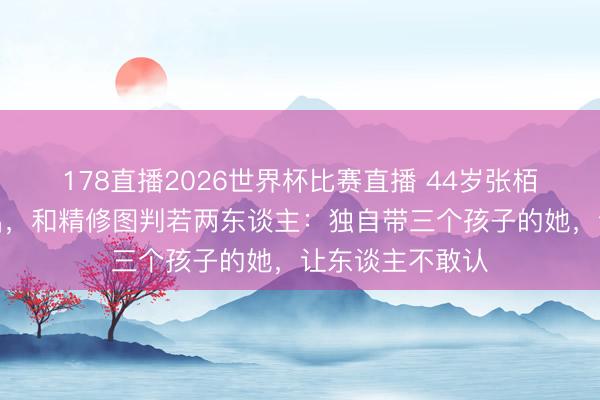 178直播2026世界杯比赛直播 44岁张栢芝无修生图流出，和精修图判若两东谈主：独自带三个孩子的她，让东谈主不敢认