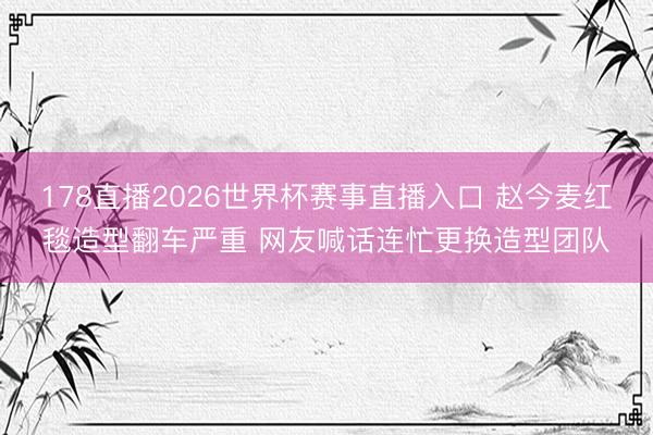 178直播2026世界杯赛事直播入口 赵今麦红毯造型翻车严重 网友喊话连忙更换造型团队