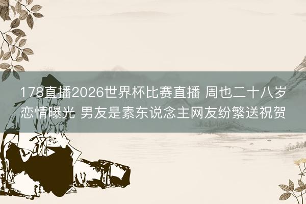 178直播2026世界杯比赛直播 周也二十八岁恋情曝光 男友是素东说念主网友纷繁送祝贺