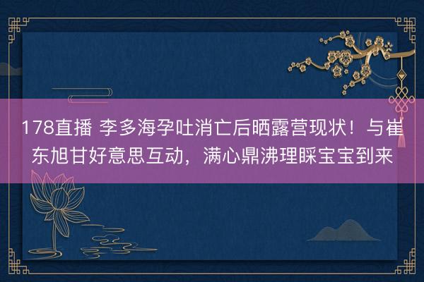 178直播 李多海孕吐消亡后晒露营现状！与崔东旭甘好意思互动，满心鼎沸理睬宝宝到来