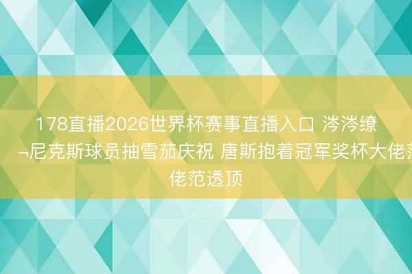 178直播2026世界杯赛事直播入口 涔涔缭绕🚬尼克斯球员抽雪茄庆祝 唐斯抱着冠军奖杯大佬范透顶