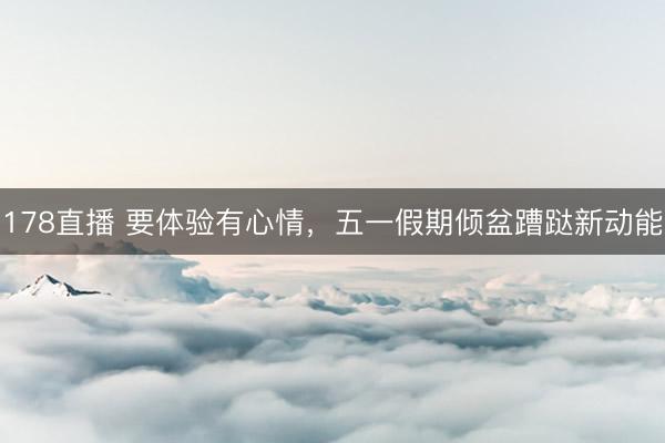 178直播 要体验有心情，五一假期倾盆蹧跶新动能