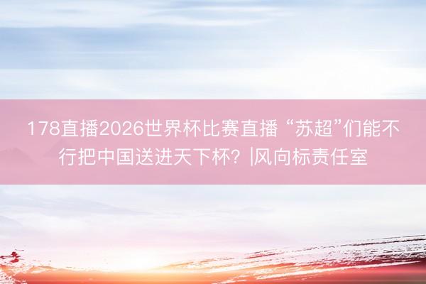 178直播2026世界杯比赛直播 “苏超”们能不行把中国送进天下杯？|风向标责任室