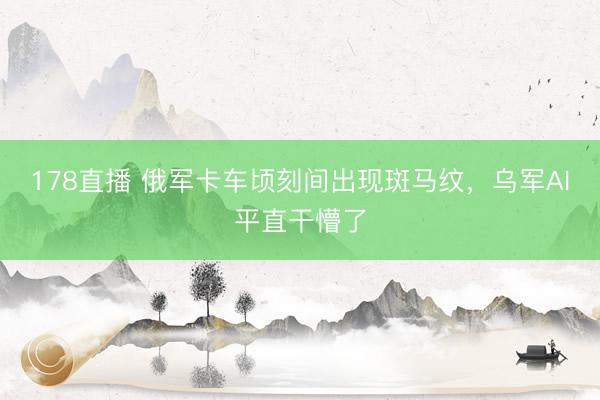 178直播 俄军卡车顷刻间出现斑马纹，乌军AI平直干懵了