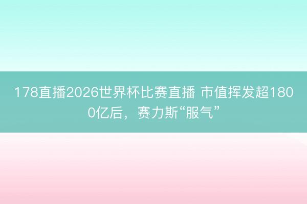 178直播2026世界杯比赛直播 市值挥发超1800亿后，赛力斯“服气”