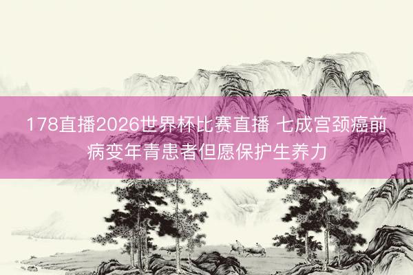 178直播2026世界杯比赛直播 七成宫颈癌前病变年青患者但愿保护生养力