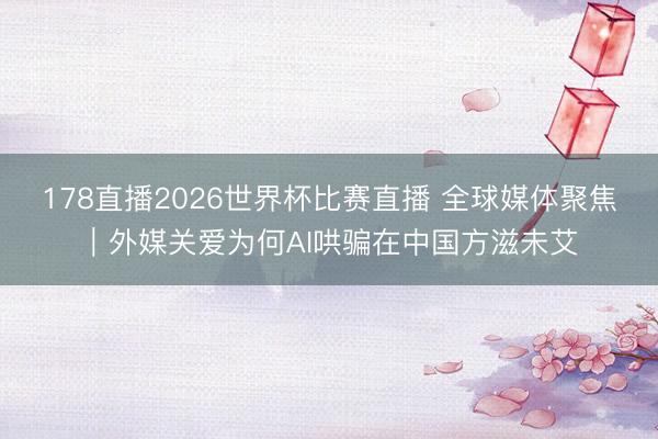 178直播2026世界杯比赛直播 全球媒体聚焦｜外媒关爱为何AI哄骗在中国方滋未艾