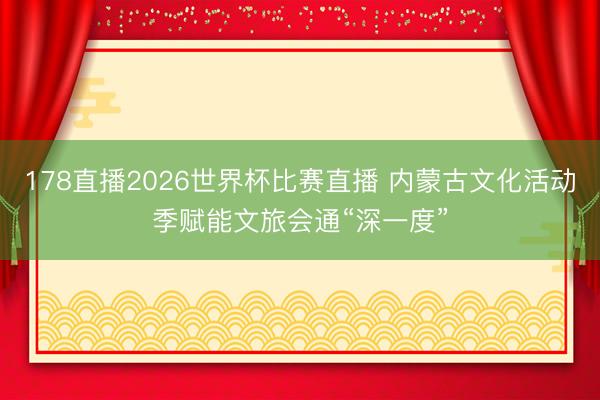 178直播2026世界杯比赛直播 内蒙古文化活动季赋能文旅会通“深一度”