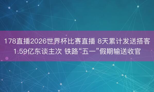 178直播2026世界杯比赛直播 8天累计发送搭客1.59亿东谈主次 铁路“五一”假期输送收官