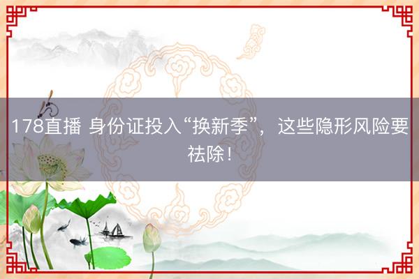 178直播 身份证投入“换新季”,这些隐形风险要祛除!