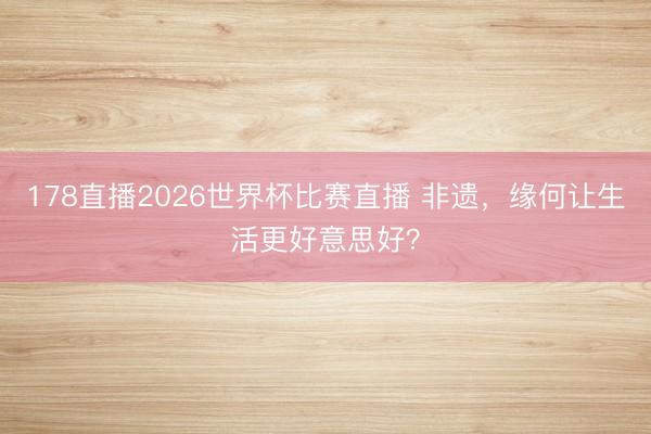 178直播2026世界杯比赛直播 非遗，缘何让生活更好意思好？