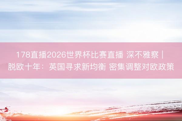 178直播2026世界杯比赛直播 深不雅察 | 脱欧十年：英国寻求新均衡 密集调整对欧政策