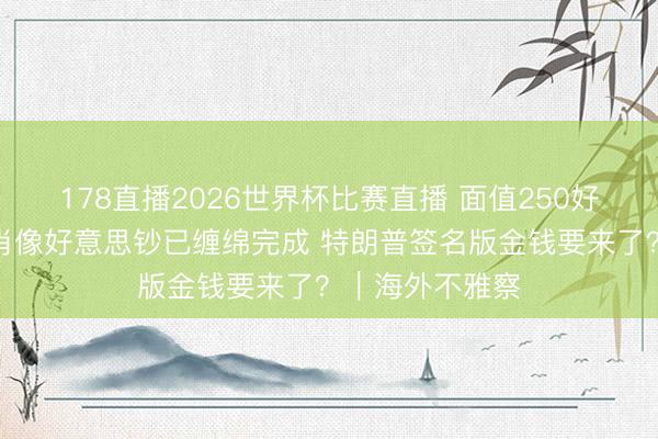 178直播2026世界杯比赛直播 面值250好意思元!印制肖像好意思钞已缠绵完成 特朗普签名版金钱要来了?|海外不雅察