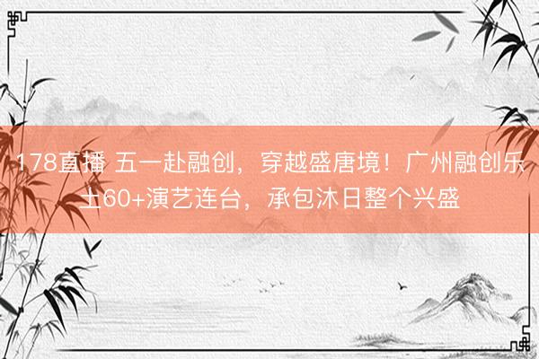 178直播 五一赴融创,穿越盛唐境!广州融创乐土60+演艺连台,承包沐日整个兴盛