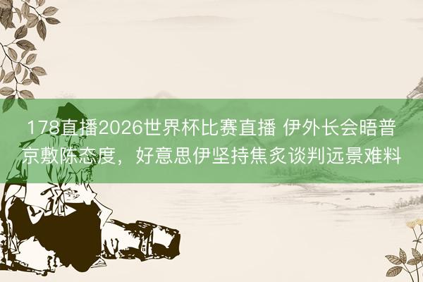178直播2026世界杯比赛直播 伊外长会晤普京敷陈态度，好意思伊坚持焦炙谈判远景难料