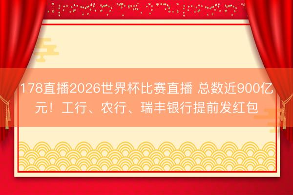 178直播2026世界杯比赛直播 总数近900亿元！工行、农行、瑞丰银行提前发红包