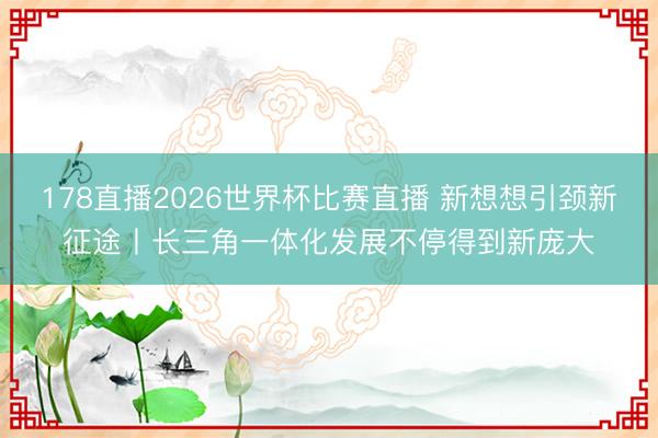 178直播2026世界杯比赛直播 新想想引颈新征途丨长三角一体化发展不停得到新庞大