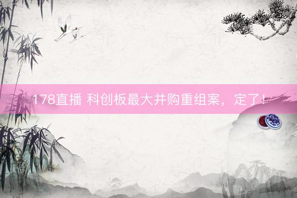 178直播 科创板最大并购重组案,定了!