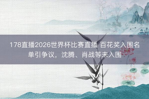 178直播2026世界杯比赛直播 百花奖入围名单引争议，沈腾、肖战等未入围