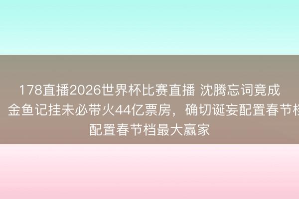 178直播2026世界杯比赛直播 沈腾忘词竟成最好营销！金鱼记挂未必带火44亿票房，确切诞妄配置春节档最大赢家