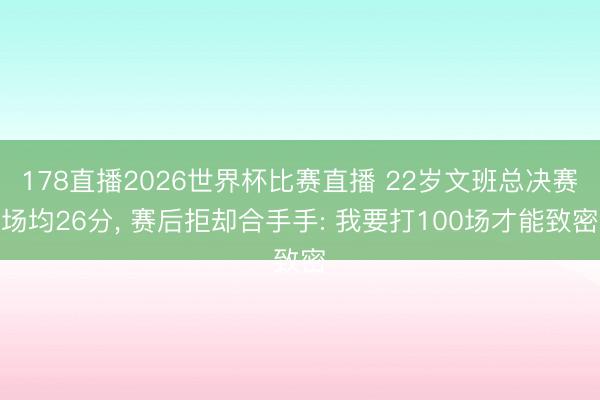 178直播2026世界杯比赛直播 22岁文班总决赛场均26分, 赛后拒却合手手: 我要打100场才能致密