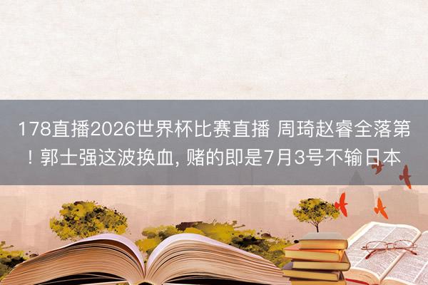 178直播2026世界杯比赛直播 周琦赵睿全落第! 郭士强这波换血, 赌的即是7月3号不输日本