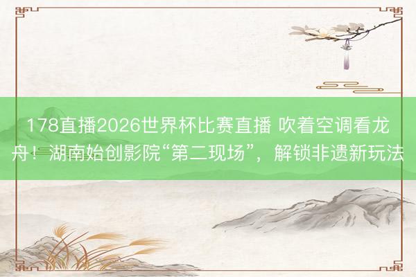 178直播2026世界杯比赛直播 吹着空调看龙舟!湖南始创影院“第二现场”,解锁非遗新玩法