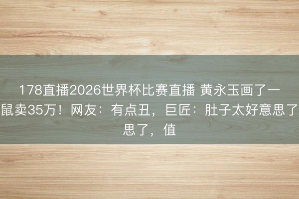 178直播2026世界杯比赛直播 黄永玉画了一只老鼠卖35万!网友:有点丑,巨匠:肚子太好意思了,值