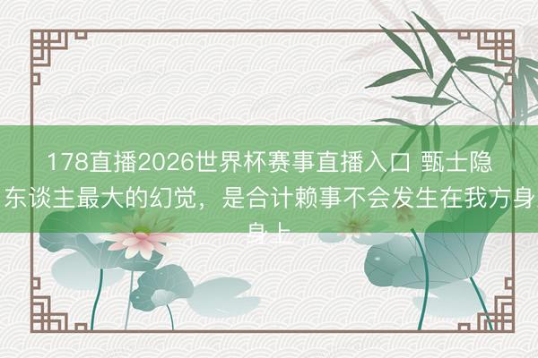 178直播2026世界杯赛事直播入口 甄士隐:东谈主最大的幻觉,是合计赖事不会发生在我方身上