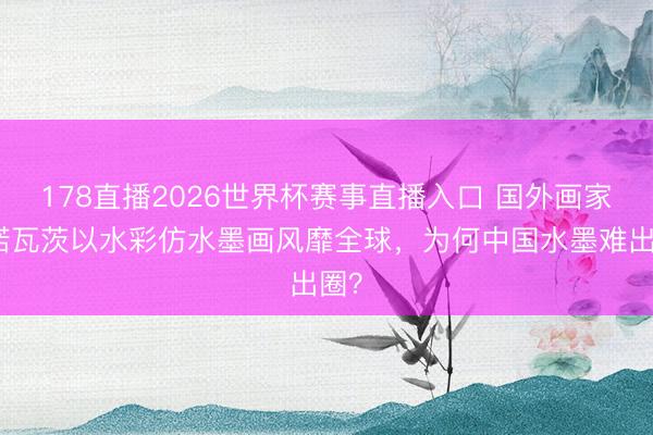 178直播2026世界杯赛事直播入口 国外画家佩诺瓦茨以水彩仿水墨画风靡全球,为何中国水墨难出圈?