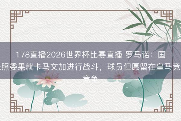 178直播2026世界杯比赛直播 罗马诺:国米照委果就卡马文加进行战斗,球员但愿留在皇马竞争