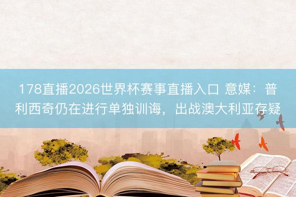 178直播2026世界杯赛事直播入口 意媒：普利西奇仍在进行单独训诲，出战澳大利亚存疑
