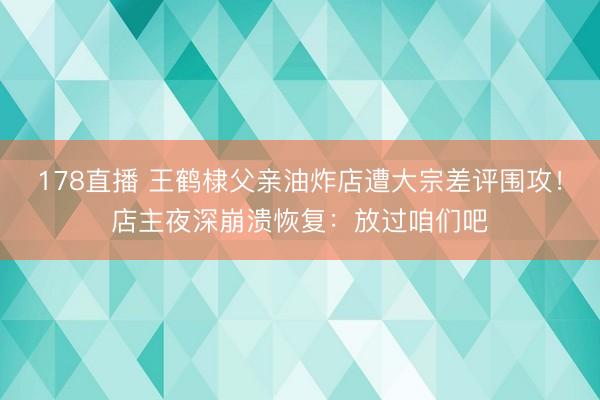 178直播 王鹤棣父亲油炸店遭大宗差评围攻!店主夜深崩溃恢复:放过咱们吧