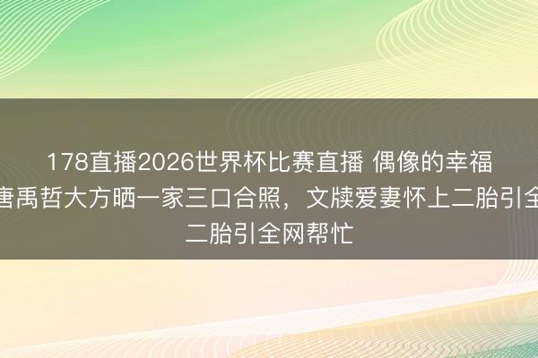 178直播2026世界杯比赛直播 偶像的幸福时间!唐禹哲大方晒一家三口合照,文牍爱妻怀上二胎引全网帮忙