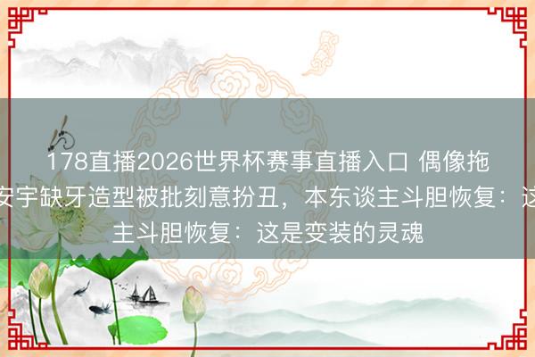 178直播2026世界杯赛事直播入口 偶像拖累碎一地!王安宇缺牙造型被批刻意扮丑,本东谈主斗胆恢复:这是变装的灵魂